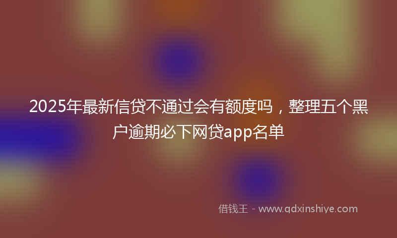 2025年最新信贷不通过会有额度吗，整理五个黑户逾期必下网贷app名单