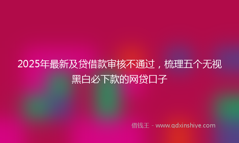 2025年最新及贷借款审核不通过，梳理五个无视黑白必下款的网贷口子