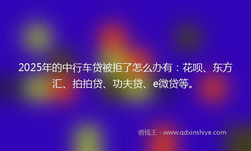 2025年的中行车贷被拒了怎么办有：花呗、东方汇、拍拍贷、功夫贷、e微贷等。