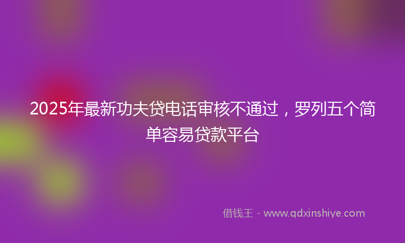 2025年最新功夫贷电话审核不通过，罗列五个简单容易贷款平台