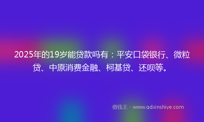 2025年的19岁能贷款吗有：平安口袋银行、微粒贷、中原消费金融、柯基贷、还呗等。