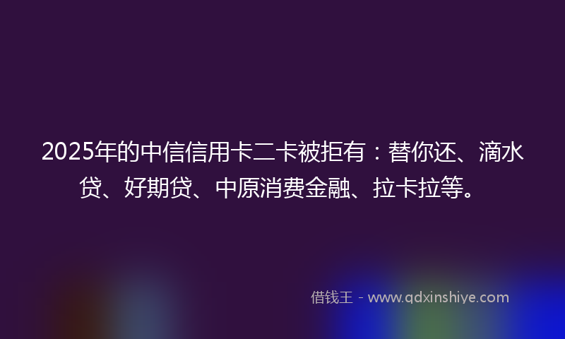 2025年的中信信用卡二卡被拒有：替你还、滴水贷、好期贷、中原消费金融、拉卡拉等。