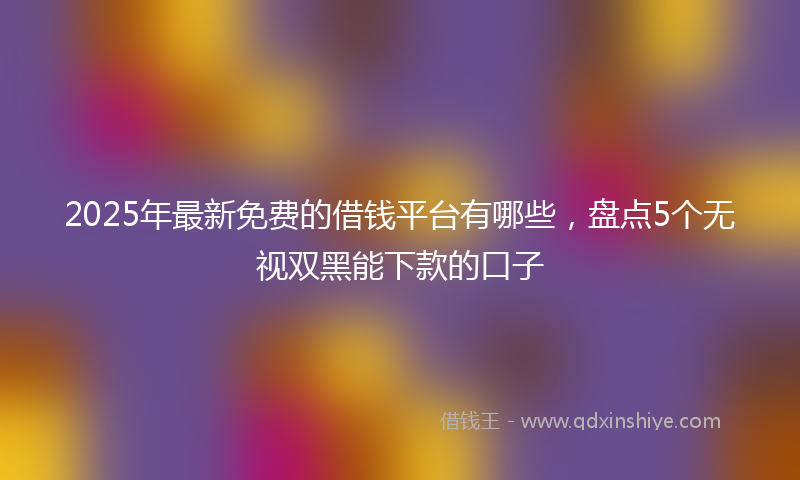 2025年最新免费的借钱平台有哪些，盘点5个无视双黑能下款的口子