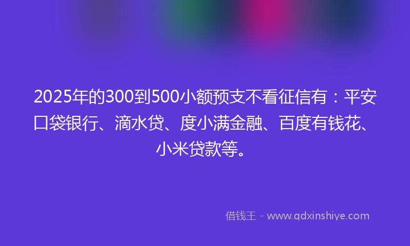 2025年的300到500小额预支不看征信有：平安口袋银行、滴水贷、度小满金融、百度有钱花、小米贷款等。