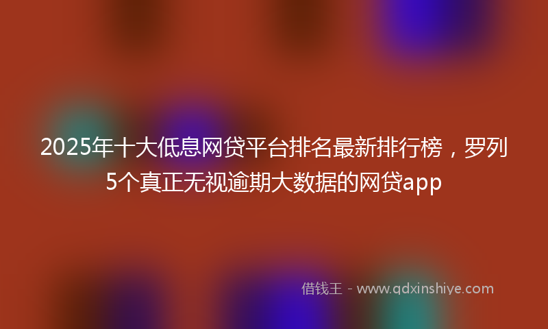 2025年十大低息网贷平台排名最新排行榜，罗列5个真正无视逾期大数据的网贷app