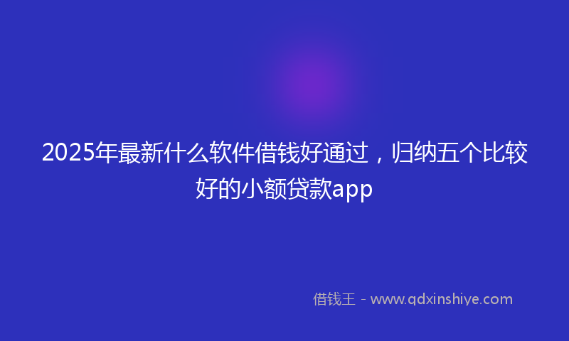 2025年最新什么软件借钱好通过，归纳五个比较好的小额贷款app
