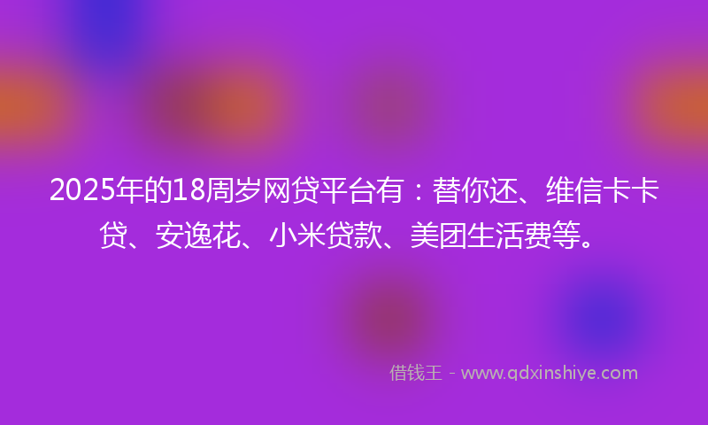 2025年的18周岁网贷平台有：替你还、维信卡卡贷、安逸花、小米贷款、美团生活费等。