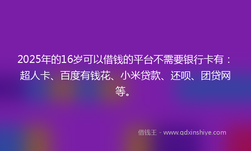 2025年的16岁可以借钱的平台不需要银行卡有：超人卡、百度有钱花、小米贷款、还呗、团贷网等。