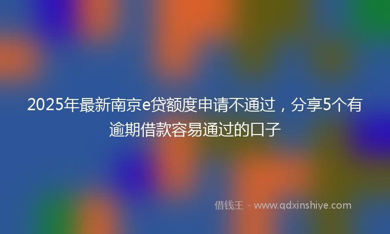 2025年最新南京e贷额度申请不通过，分享5个有逾期借款容易通过的口子