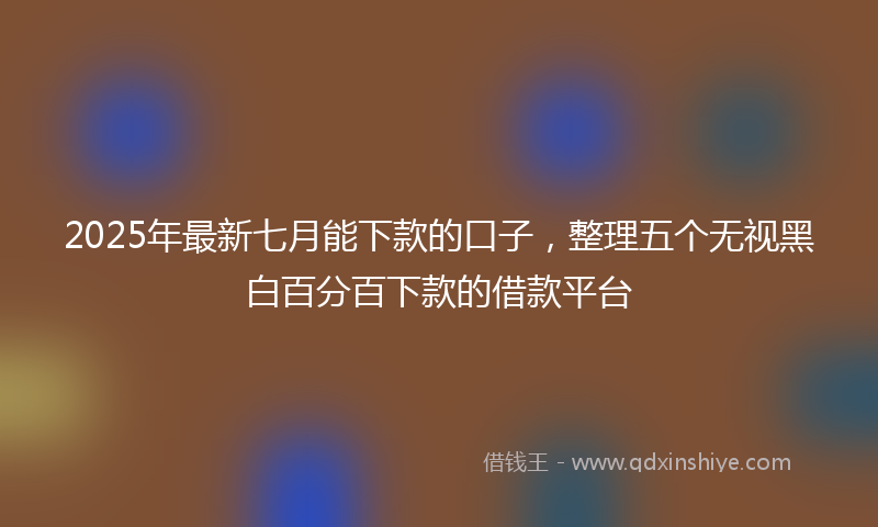 2025年最新七月能下款的口子，整理五个无视黑白百分百下款的借款平台