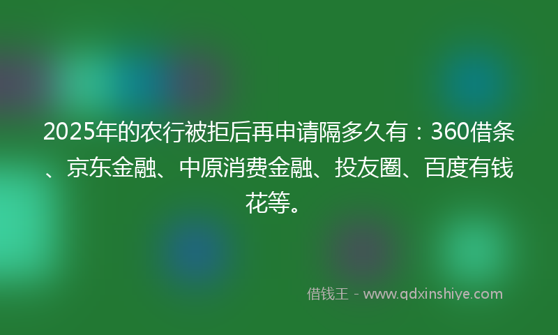 2025年的农行被拒后再申请隔多久有：360借条、京东金融、中原消费金融、投友圈、百度有钱花等。