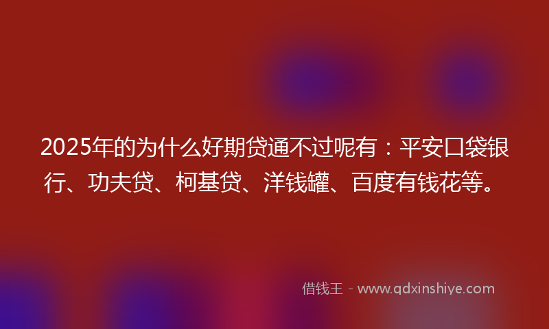 2025年的为什么好期贷通不过呢有：平安口袋银行、功夫贷、柯基贷、洋钱罐、百度有钱花等。