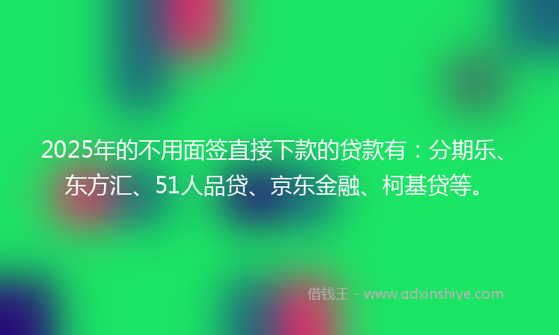 2025年的不用面签直接下款的贷款有：分期乐、东方汇、51人品贷、京东金融、柯基贷等。