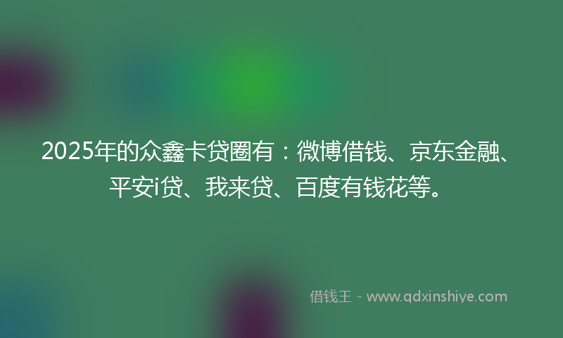 2025年的众鑫卡贷圈有：微博借钱、京东金融、平安i贷、我来贷、百度有钱花等。