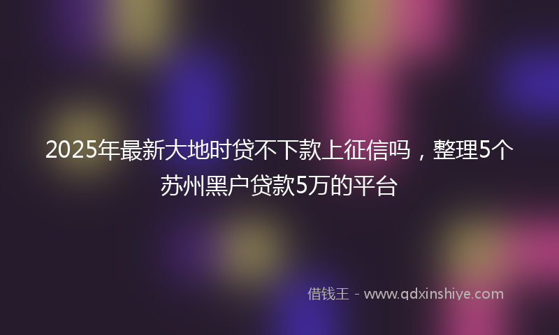2025年最新大地时贷不下款上征信吗，整理5个苏州黑户贷款5万的平台