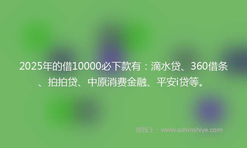 2025年的借10000必下款有：滴水贷、360借条、拍拍贷、中原消费金融、平安i贷等。