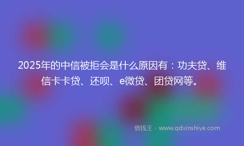2025年的中信被拒会是什么原因有：功夫贷、维信卡卡贷、还呗、e微贷、团贷网等。