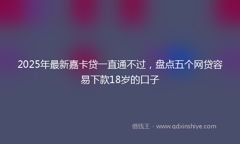 2025年最新嘉卡贷一直通不过，盘点五个网贷容易下款18岁的口子