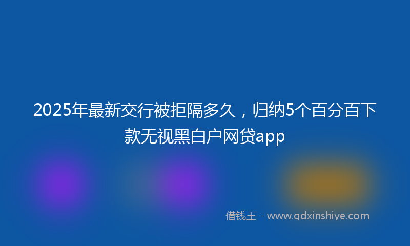 2025年最新交行被拒隔多久，归纳5个百分百下款无视黑白户网贷app