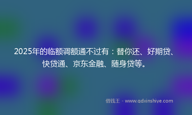 2025年的临额调额通不过有：替你还、好期贷、快贷通、京东金融、随身贷等。