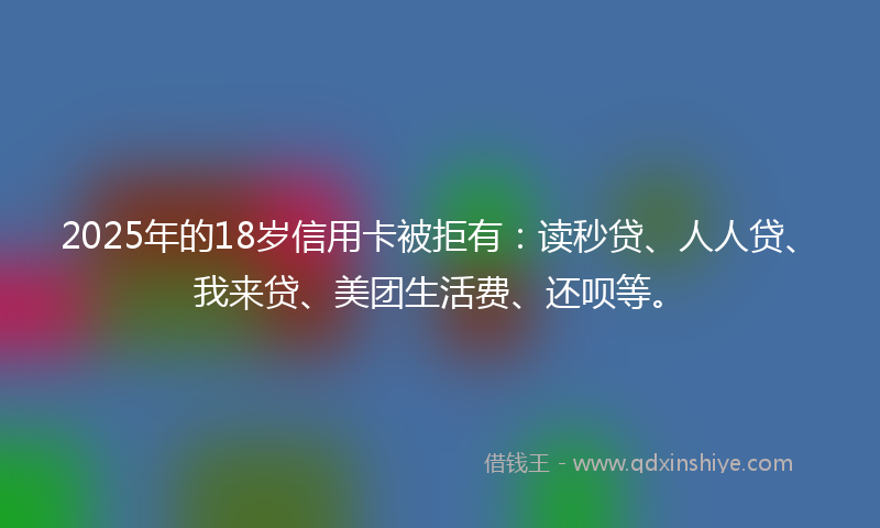 2025年的18岁信用卡被拒有：读秒贷、人人贷、我来贷、美团生活费、还呗等。