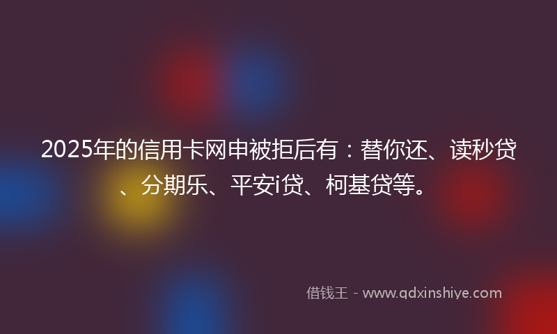 2025年的信用卡网申被拒后有：替你还、读秒贷、分期乐、平安i贷、柯基贷等。