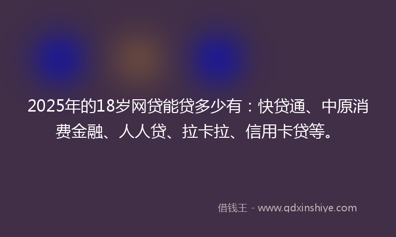 2025年的18岁网贷能贷多少有：快贷通、中原消费金融、人人贷、拉卡拉、信用卡贷等。