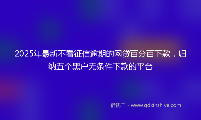 2025年最新不看征信逾期的网贷百分百下款，归纳五个黑户无条件下款的平台
