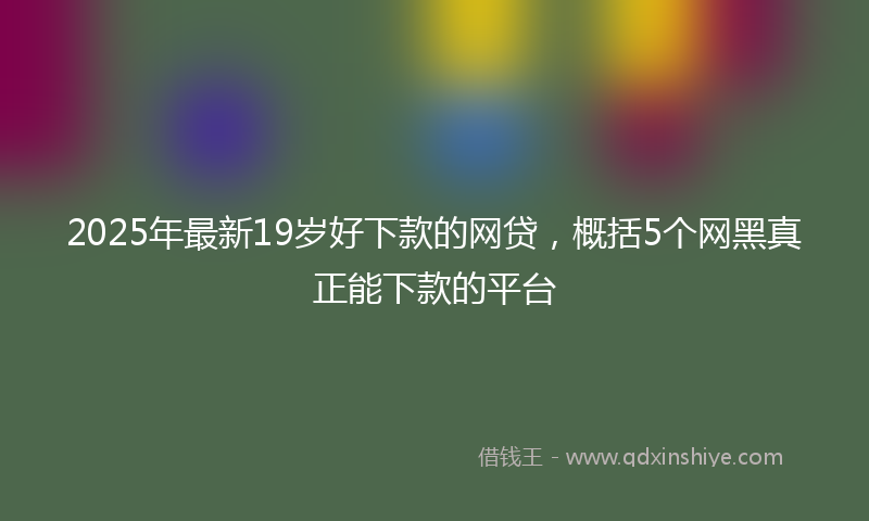 2025年最新19岁好下款的网贷，概括5个网黑真正能下款的平台