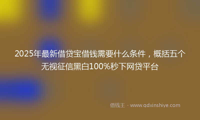 2025年最新借贷宝借钱需要什么条件，概括五个无视征信黑白100%秒下网贷平台