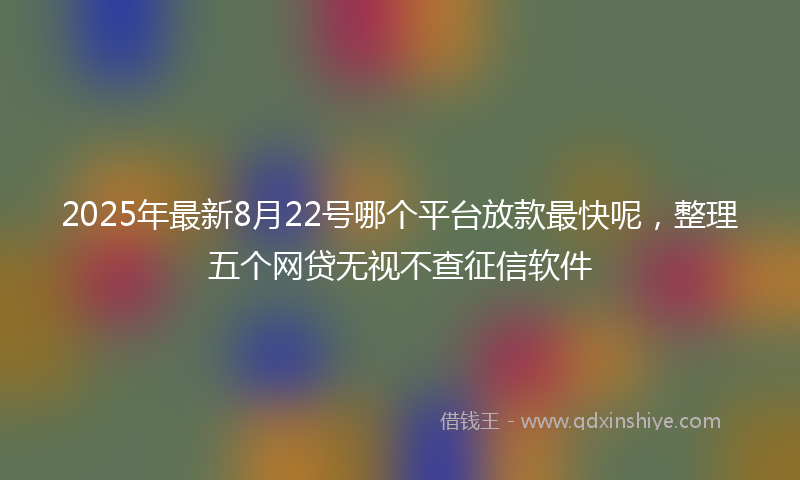 2025年最新8月22号哪个平台放款最快呢，整理五个网贷无视不查征信软件