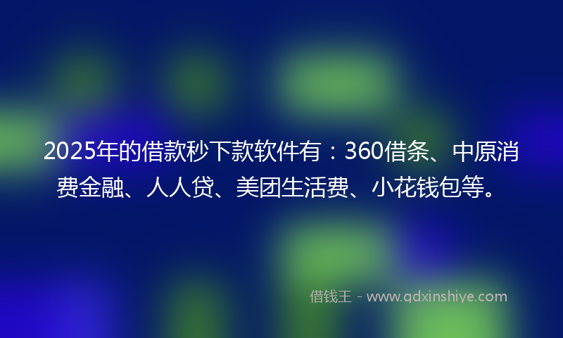 2025年的借款秒下款软件有：360借条、中原消费金融、人人贷、美团生活费、小花钱包等。