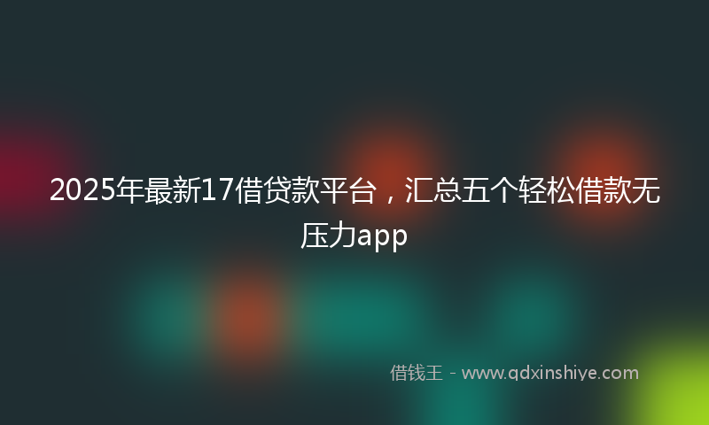 2025年最新17借贷款平台，汇总五个轻松借款无压力app