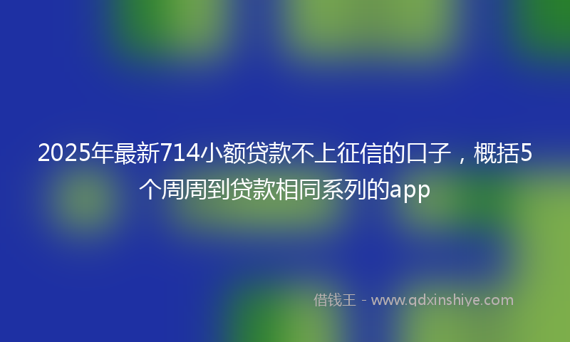 2025年最新714小额贷款不上征信的口子，概括5个周周到贷款相同系列的app