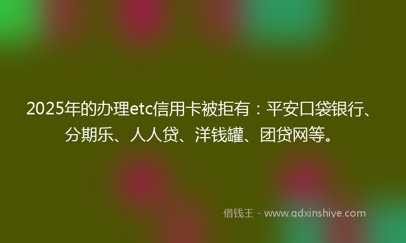 2025年的办理etc信用卡被拒有：平安口袋银行、分期乐、人人贷、洋钱罐、团贷网等。