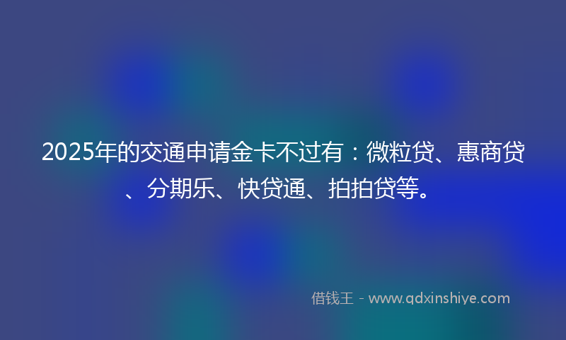 2025年的交通申请金卡不过有：微粒贷、惠商贷、分期乐、快贷通、拍拍贷等。