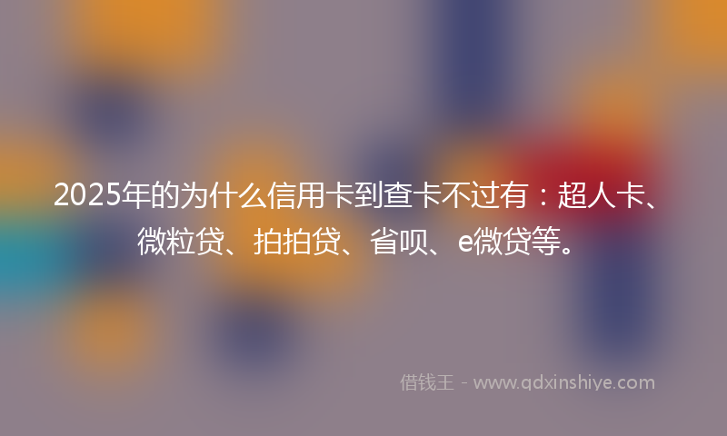 2025年的为什么信用卡到查卡不过有：超人卡、微粒贷、拍拍贷、省呗、e微贷等。