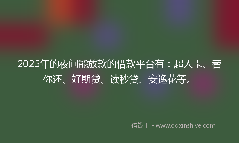 2025年的夜间能放款的借款平台有：超人卡、替你还、好期贷、读秒贷、安逸花等。