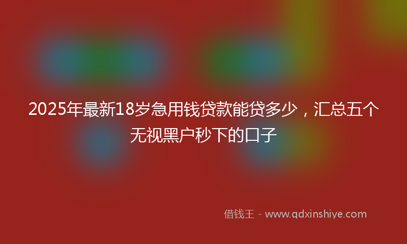 2025年最新18岁急用钱贷款能贷多少，汇总五个无视黑户秒下的口子