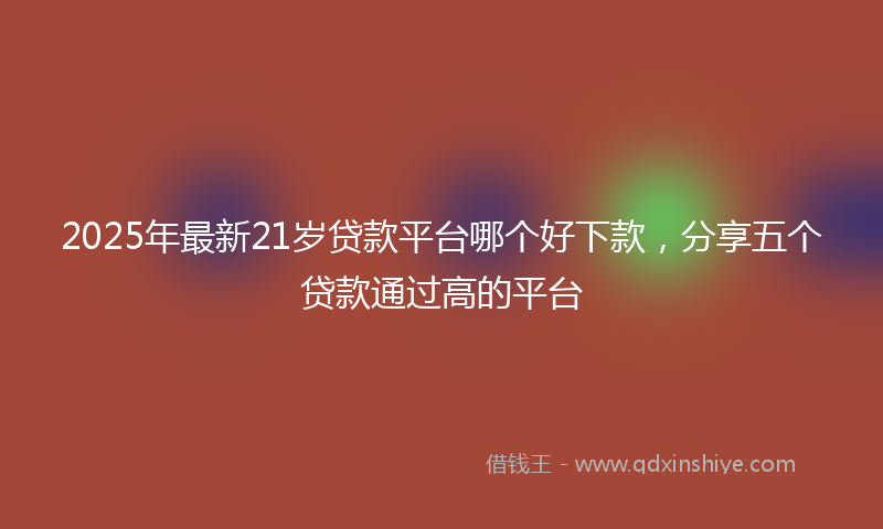 2025年最新21岁贷款平台哪个好下款，分享五个贷款通过高的平台