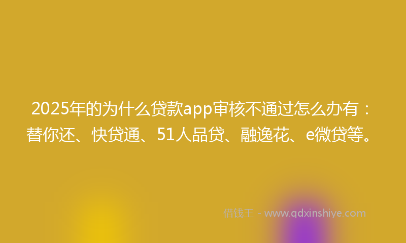2025年的为什么贷款app审核不通过怎么办有：替你还、快贷通、51人品贷、融逸花、e微贷等。