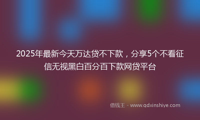 2025年最新今天万达贷不下款，分享5个不看征信无视黑白百分百下款网贷平台
