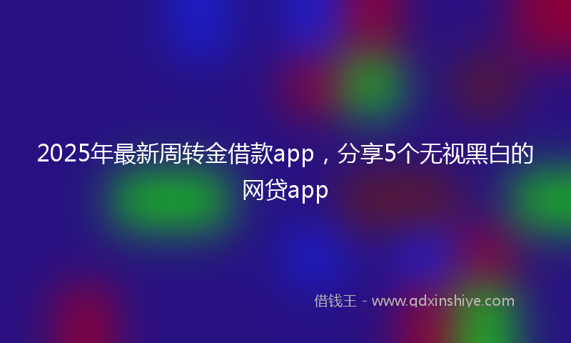 2025年最新周转金借款app，分享5个无视黑白的网贷app