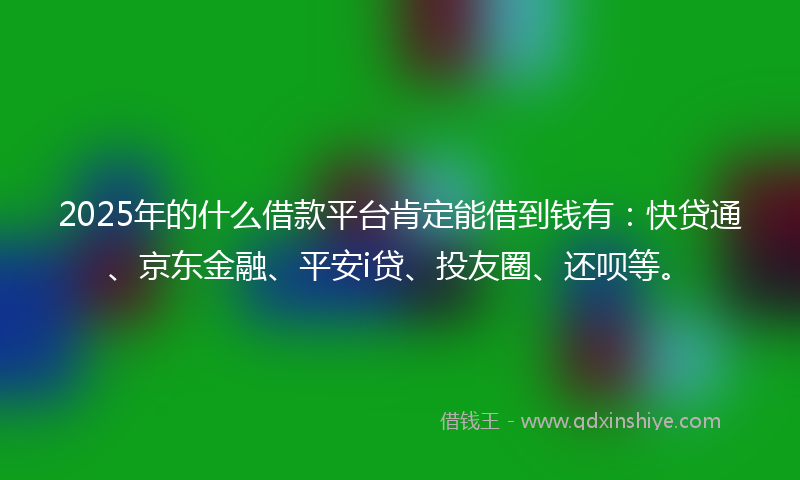 2025年的什么借款平台肯定能借到钱有：快贷通、京东金融、平安i贷、投友圈、还呗等。