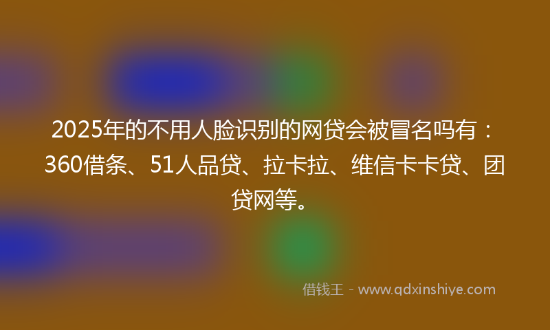 2025年的不用人脸识别的网贷会被冒名吗有：360借条、51人品贷、拉卡拉、维信卡卡贷、团贷网等。
