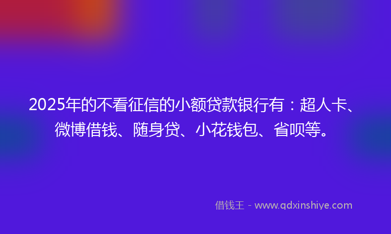2025年的不看征信的小额贷款银行有：超人卡、微博借钱、随身贷、小花钱包、省呗等。
