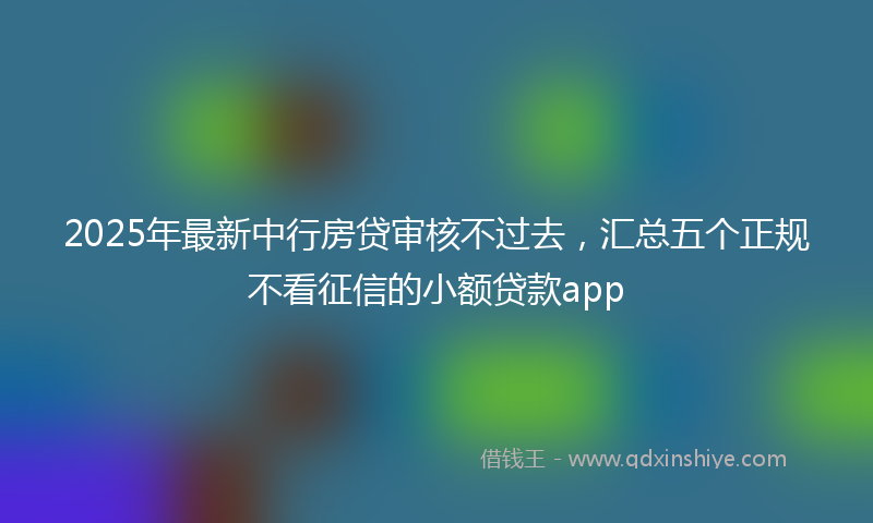 2025年最新中行房贷审核不过去，汇总五个正规不看征信的小额贷款app