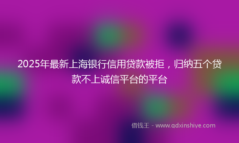 2025年最新上海银行信用贷款被拒，归纳五个贷款不上诚信平台的平台