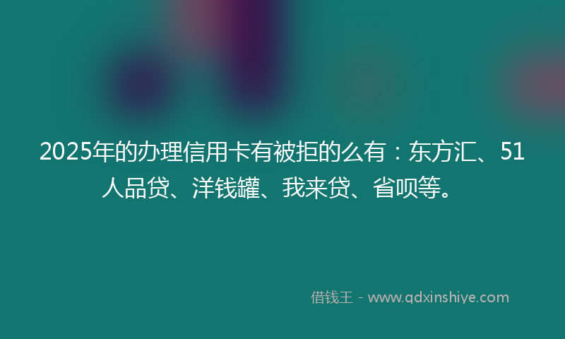 2025年的办理信用卡有被拒的么有：东方汇、51人品贷、洋钱罐、我来贷、省呗等。