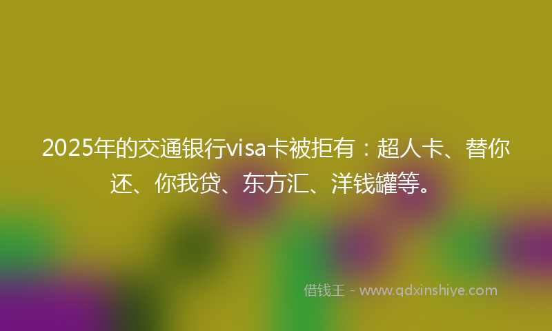 2025年的交通银行visa卡被拒有：超人卡、替你还、你我贷、东方汇、洋钱罐等。